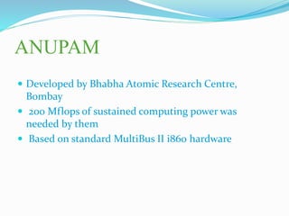ANUPAM
 Developed by Bhabha Atomic Research Centre,
Bombay
 200 Mflops of sustained computing power was
needed by them
 Based on standard MultiBus II i860 hardware
 
