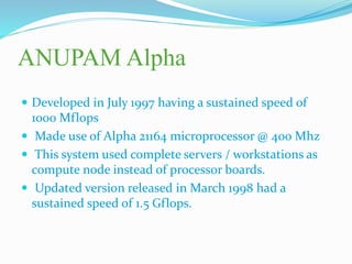 ANUPAM Alpha
 Developed in July 1997 having a sustained speed of
1000 Mflops
 Made use of Alpha 21164 microprocessor @ 400 Mhz
 This system used complete servers / workstations as
compute node instead of processor boards.
 Updated version released in March 1998 had a
sustained speed of 1.5 Gflops.
 