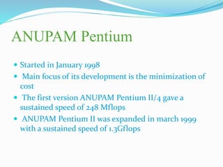 ANUPAM Pentium
 Started in January 1998
 Main focus of its development is the minimization of
cost
 The first version ANUPAM Pentium II/4 gave a
sustained speed of 248 Mflops
 ANUPAM Pentium II was expanded in march 1999
with a sustained speed of 1.3Gflops
 