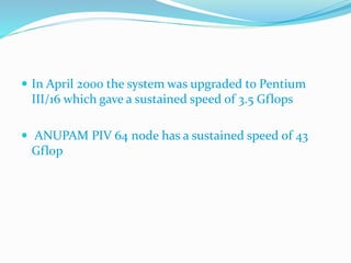  In April 2000 the system was upgraded to Pentium
III/16 which gave a sustained speed of 3.5 Gflops
 ANUPAM PIV 64 node has a sustained speed of 43
Gflop
 