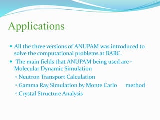 Applications
 All the three versions of ANUPAM was introduced to
solve the computational problems at BARC.
 The main fields that ANUPAM being used are ◦
Molecular Dynamic Simulation
◦ Neutron Transport Calculation
◦ Gamma Ray Simulation by Monte Carlo method
◦ Crystal Structure Analysis
 