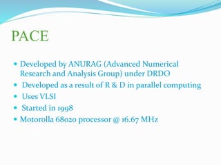 PACE
 Developed by ANURAG (Advanced Numerical
Research and Analysis Group) under DRDO
 Developed as a result of R & D in parallel computing
 Uses VLSI
 Started in 1998
 Motorolla 68020 processor @ 16.67 MHz
 