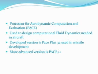  Processor for Aerodynamic Computation and
Evaluation (PACE)
 Used to design computational Fluid Dynamics needed
in aircraft
 Developed version is Pace Plus 32 used in missile
development
 More advanced version is PACE++
 