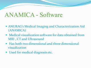 ANAMICA - Software
 ANURAG’s Medical Imaging and Characterization Aid
(ANAMICA)
 Medical visualization software for data obtained from
MRI , CT and Ultrasound
 Has both two dimensional and three dimensional
visualization
 Used for medical diagnosis etc.
 