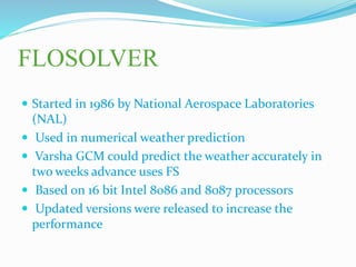 FLOSOLVER
 Started in 1986 by National Aerospace Laboratories
(NAL)
 Used in numerical weather prediction
 Varsha GCM could predict the weather accurately in
two weeks advance uses FS
 Based on 16 bit Intel 8086 and 8087 processors
 Updated versions were released to increase the
performance
 