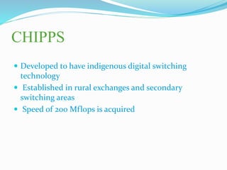 CHIPPS
 Developed to have indigenous digital switching
technology
 Established in rural exchanges and secondary
switching areas
 Speed of 200 Mflops is acquired
 