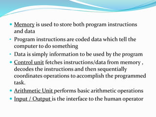  Memory is used to store both program instructions
and data
• Program instructions are coded data which tell the
computer to do something
• Data is simply information to be used by the program
 Control unit fetches instructions/data from memory ,
decodes the instructions and then sequentially
coordinates operations to accomplish the programmed
task.
 Arithmetic Unit performs basic arithmetic operations
 Input / Output is the interface to the human operator
 