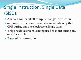 Single Instruction, Single Data
(SISD):
 A serial (non-parallel) computer Single instruction
 only one instruction stream is being acted on by the
CPU during any one clock cycle Single data:
 only one data stream is being used as input during any
one clock cycle
 Deterministic execution
 