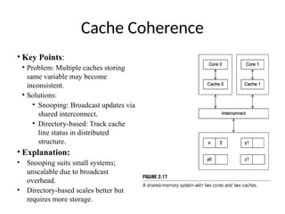 Cache Coherence
• Key Points:
• Problem: Multiple caches storing
same variable may become
inconsistent.
• Solutions:
• Snooping: Broadcast updates via
shared interconnect.
• Directory-based: Track cache
line status in distributed
structure.
• Explanation:
• Snooping suits small systems;
unscalable due to broadcast
overhead.
• Directory-based scales better but
requires more storage.
 