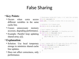 False Sharing
• Key Points:
• Occurs when cores access
different variables in the same
cache line.
• Causes unnecessary memory
accesses, degrading performance.
• Example: Parallel loop updating
shared array y[i].
• Explanation:
• Solution: Use local temporary
storage to minimize shared cache
line updates.
• Does not affect correctness, only
performance.
 