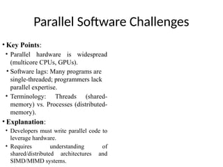 Parallel Software Challenges
• Key Points:
• Parallel hardware is widespread
(multicore CPUs, GPUs).
• Software lags: Many programs are
single-threaded; programmers lack
parallel expertise.
• Terminology: Threads (shared-
memory) vs. Processes (distributed-
memory).
• Explanation:
• Developers must write parallel code to
leverage hardware.
• Requires understanding of
shared/distributed architectures and
SIMD/MIMD systems.
 