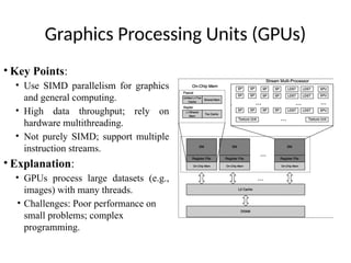 Graphics Processing Units (GPUs)
• Key Points:
• Use SIMD parallelism for graphics
and general computing.
• High data throughput; rely on
hardware multithreading.
• Not purely SIMD; support multiple
instruction streams.
• Explanation:
• GPUs process large datasets (e.g.,
images) with many threads.
• Challenges: Poor performance on
small problems; complex
programming.
 