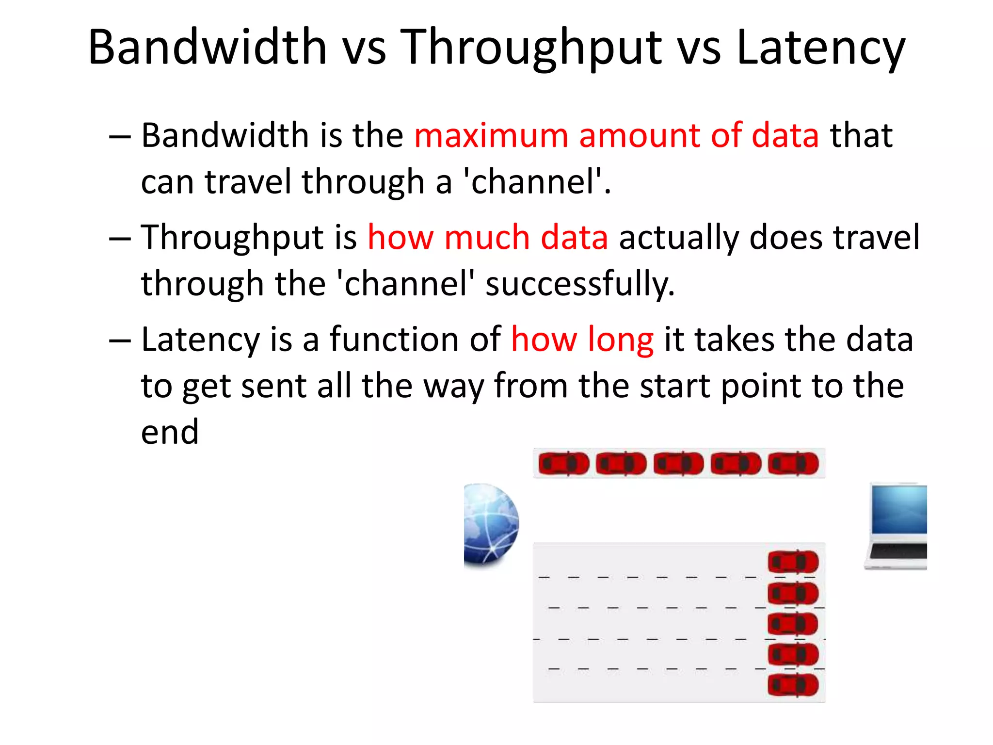 Bandwidth vs Throughput vs Latency
– Bandwidth is the maximum amount of data that
can travel through a 'channel'.
– Throughput is how much data actually does travel
through the 'channel' successfully.
– Latency is a function of how long it takes the data
to get sent all the way from the start point to the
end
 
