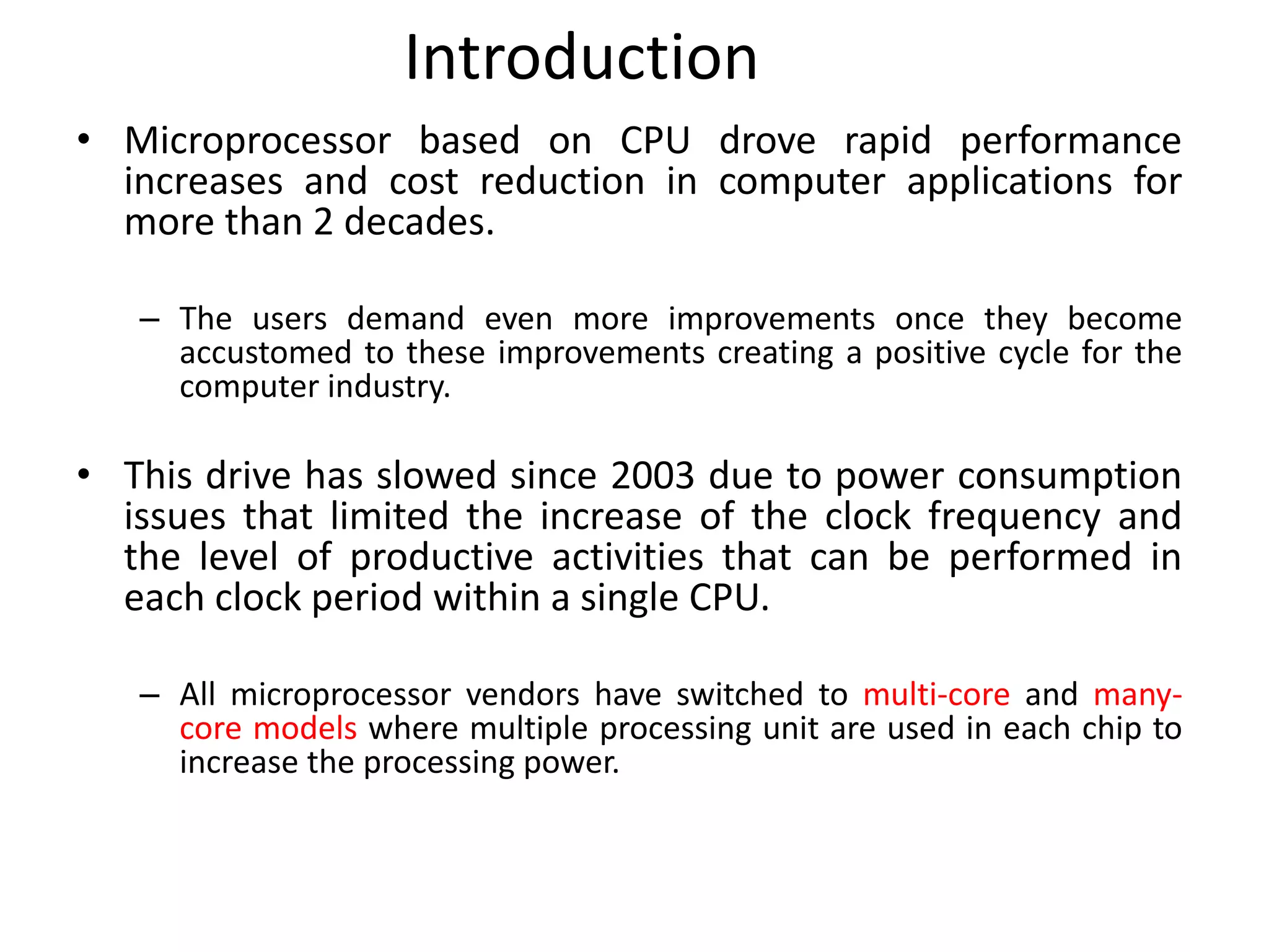 Introduction
• Microprocessor based on CPU drove rapid performance
increases and cost reduction in computer applications for
more than 2 decades.
– The users demand even more improvements once they become
accustomed to these improvements creating a positive cycle for the
computer industry.
• This drive has slowed since 2003 due to power consumption
issues that limited the increase of the clock frequency and
the level of productive activities that can be performed in
each clock period within a single CPU.
– All microprocessor vendors have switched to multi-core and many-
core models where multiple processing unit are used in each chip to
increase the processing power.
 