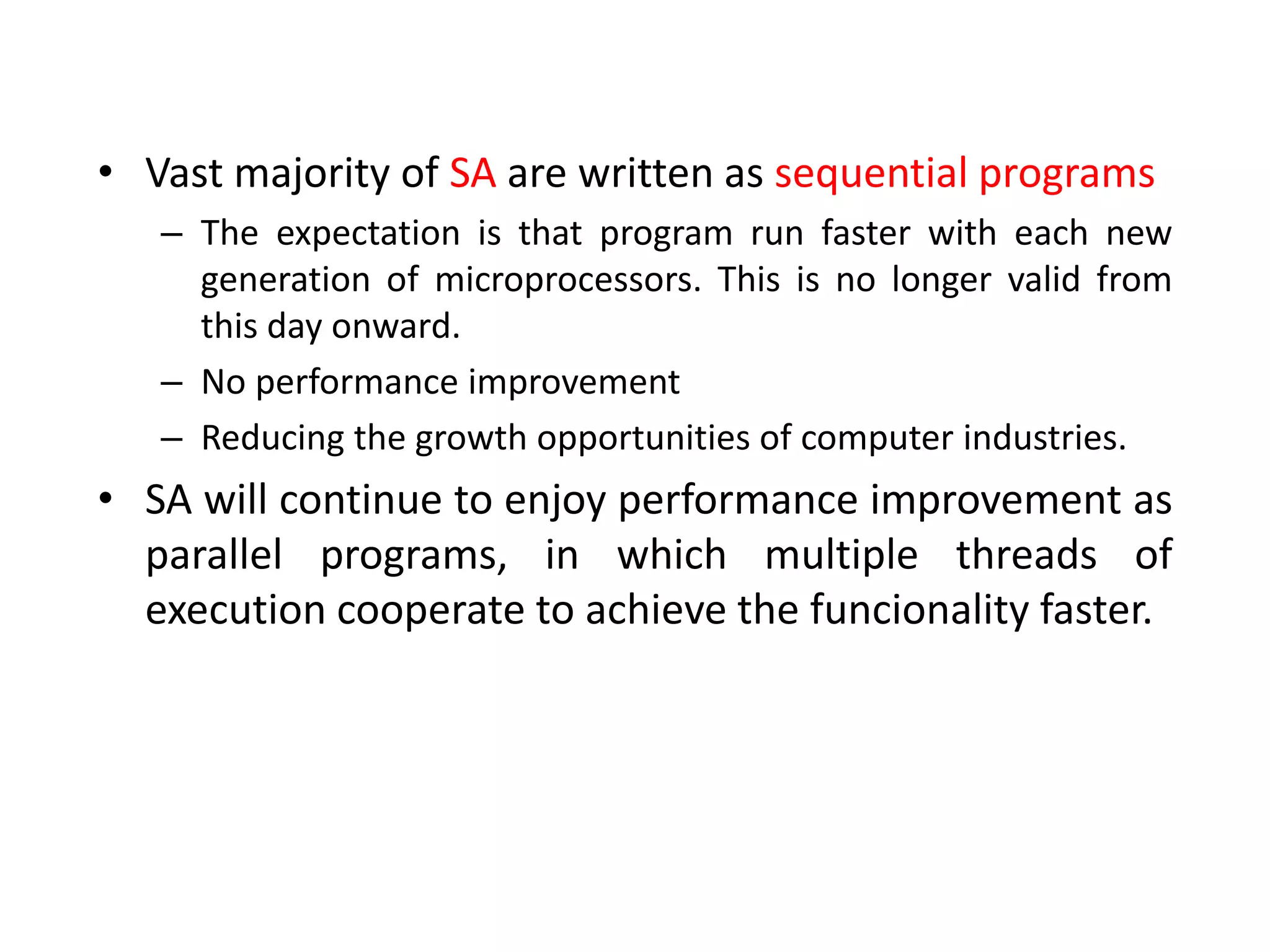 • Vast majority of SA are written as sequential programs
– The expectation is that program run faster with each new
generation of microprocessors. This is no longer valid from
this day onward.
– No performance improvement
– Reducing the growth opportunities of computer industries.
• SA will continue to enjoy performance improvement as
parallel programs, in which multiple threads of
execution cooperate to achieve the funcionality faster.
 