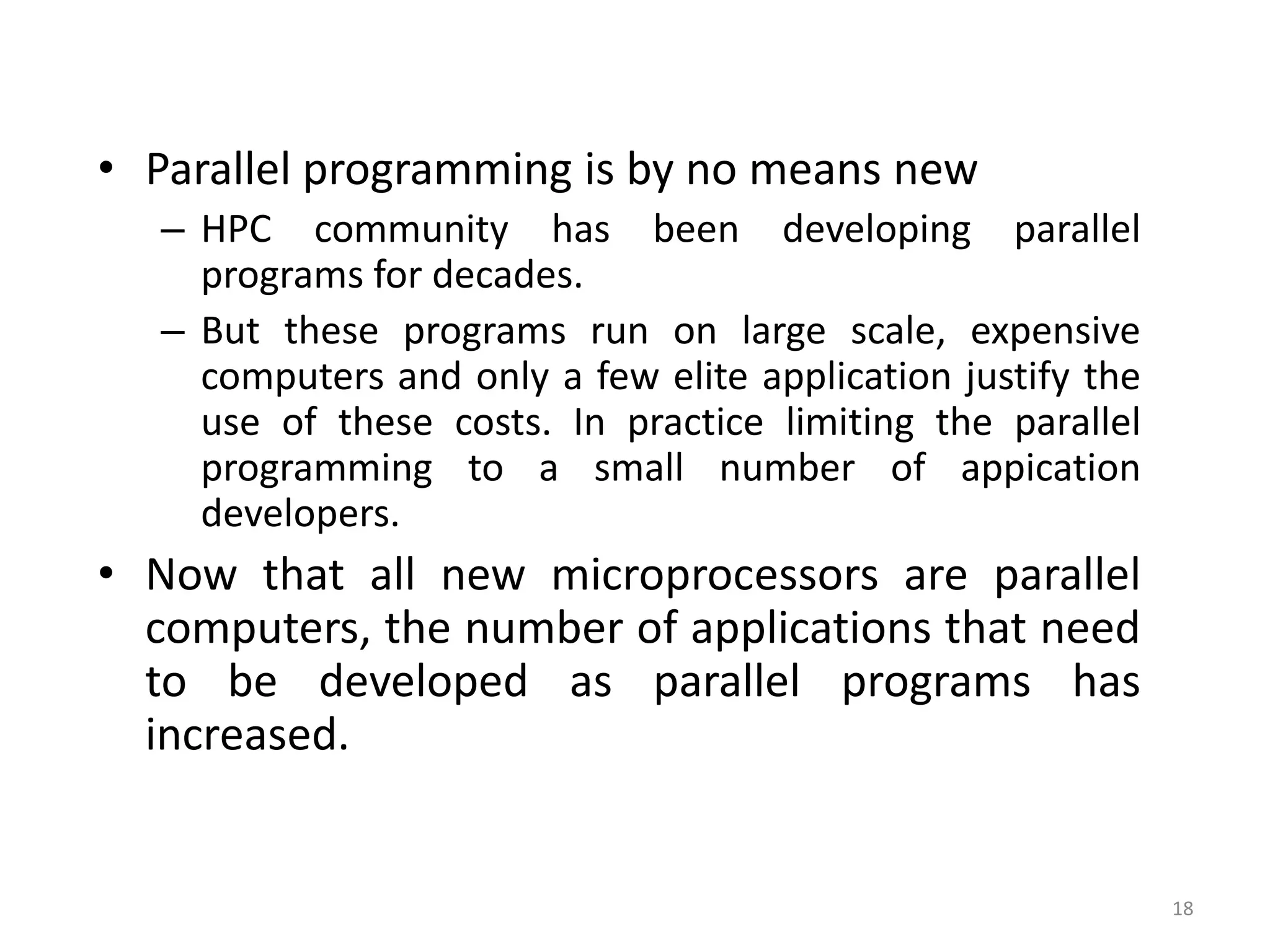 18
• Parallel programming is by no means new
– HPC community has been developing parallel
programs for decades.
– But these programs run on large scale, expensive
computers and only a few elite application justify the
use of these costs. In practice limiting the parallel
programming to a small number of appication
developers.
• Now that all new microprocessors are parallel
computers, the number of applications that need
to be developed as parallel programs has
increased.
 