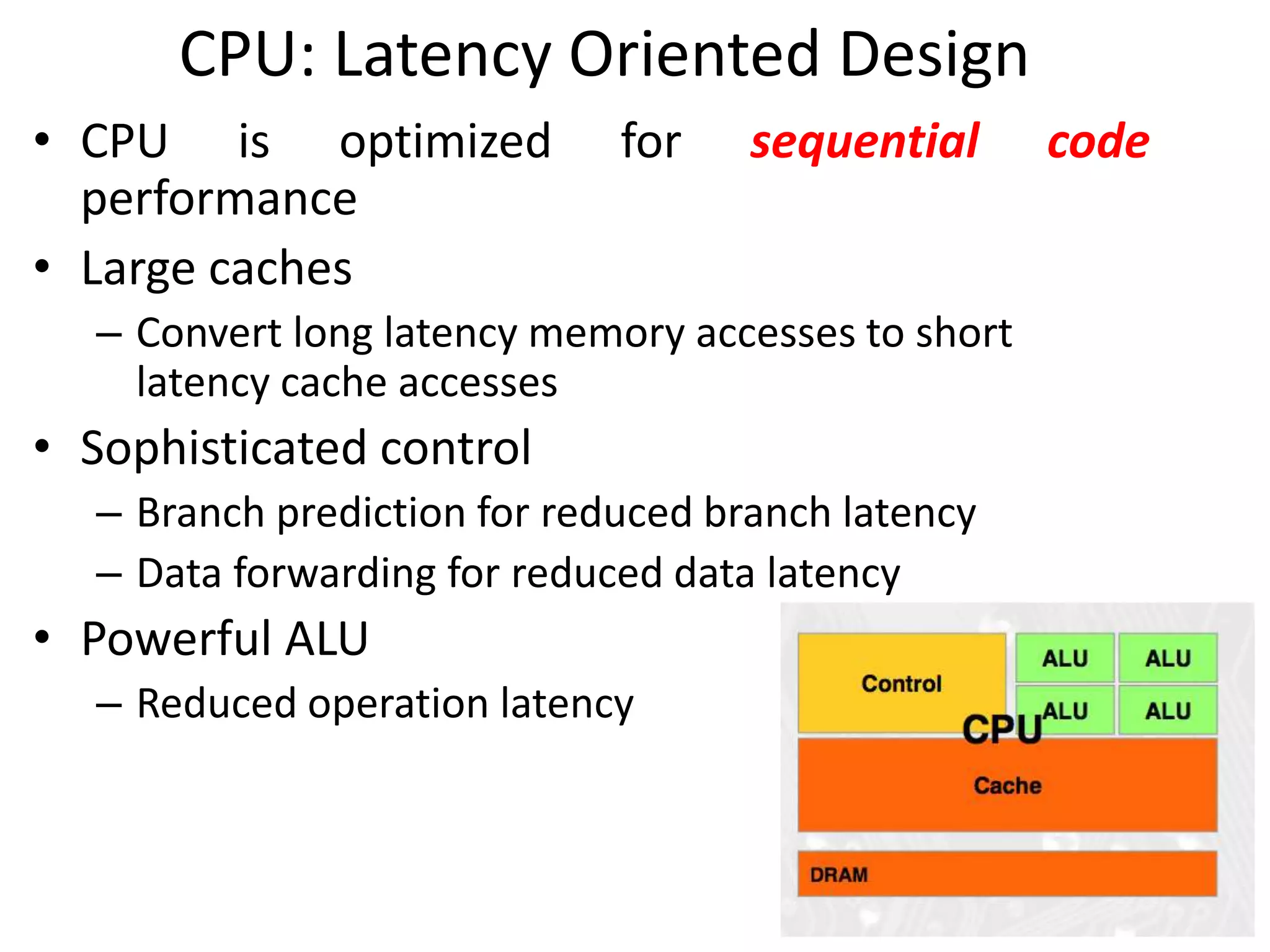 CPU: Latency Oriented Design
• CPU is optimized for sequential code
performance
• Large caches
– Convert long latency memory accesses to short
latency cache accesses
• Sophisticated control
– Branch prediction for reduced branch latency
– Data forwarding for reduced data latency
• Powerful ALU
– Reduced operation latency
 