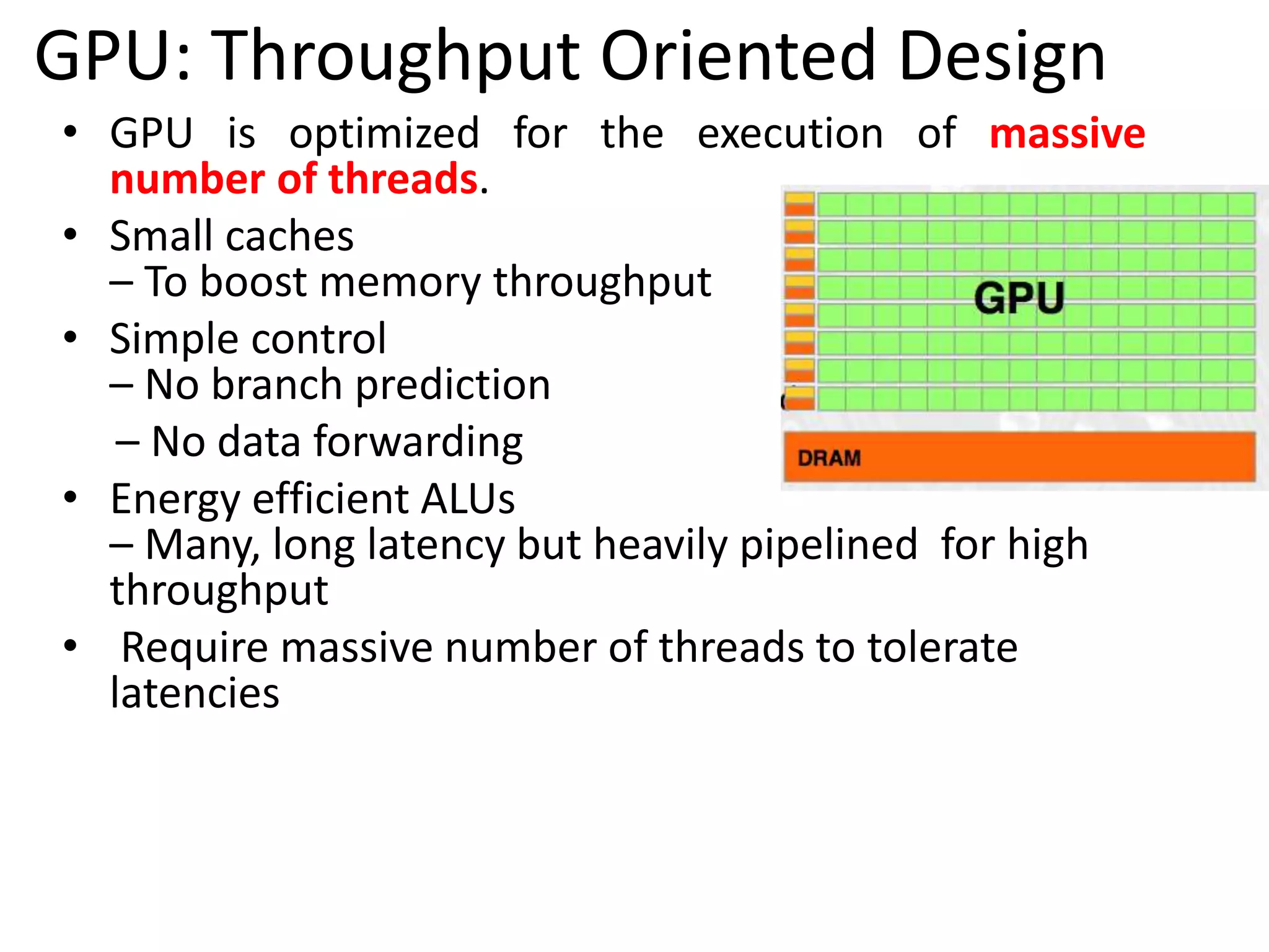 • GPU is optimized for the execution of massive
number of threads.
• Small caches
– To boost memory throughput
• Simple control
– No branch prediction
– No data forwarding
• Energy efficient ALUs
– Many, long latency but heavily pipelined for high
throughput
• Require massive number of threads to tolerate
latencies
GPU: Throughput Oriented Design
 