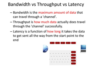 Bandwidth vs Throughput vs Latency
– Bandwidth is the maximum amount of data that
can travel through a 'channel'.
– Throughput is how much data actually does travel
through the 'channel' successfully.
– Latency is a function of how long it takes the data
to get sent all the way from the start point to the
end
 