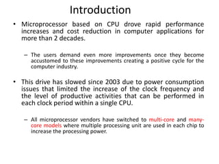 Introduction
• Microprocessor based on CPU drove rapid performance
increases and cost reduction in computer applications for
more than 2 decades.
– The users demand even more improvements once they become
accustomed to these improvements creating a positive cycle for the
computer industry.
• This drive has slowed since 2003 due to power consumption
issues that limited the increase of the clock frequency and
the level of productive activities that can be performed in
each clock period within a single CPU.
– All microprocessor vendors have switched to multi-core and many-
core models where multiple processing unit are used in each chip to
increase the processing power.
 