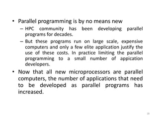 18
• Parallel programming is by no means new
– HPC community has been developing parallel
programs for decades.
– But these programs run on large scale, expensive
computers and only a few elite application justify the
use of these costs. In practice limiting the parallel
programming to a small number of appication
developers.
• Now that all new microprocessors are parallel
computers, the number of applications that need
to be developed as parallel programs has
increased.
 