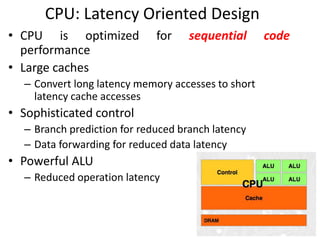 CPU: Latency Oriented Design
• CPU is optimized for sequential code
performance
• Large caches
– Convert long latency memory accesses to short
latency cache accesses
• Sophisticated control
– Branch prediction for reduced branch latency
– Data forwarding for reduced data latency
• Powerful ALU
– Reduced operation latency
 