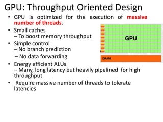 • GPU is optimized for the execution of massive
number of threads.
• Small caches
– To boost memory throughput
• Simple control
– No branch prediction
– No data forwarding
• Energy efficient ALUs
– Many, long latency but heavily pipelined for high
throughput
• Require massive number of threads to tolerate
latencies
GPU: Throughput Oriented Design
 