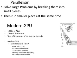 Parallelism
• Solve Large Problems by breaking them into
small pieces
• Then run smaller pieces at the same time
Modern GPU
• 1000’s of ALUs
• 100’s of processors
• Tens of thousands of concurrent threads
• Modern GPU
– Ex:GeForce GTX Titan X
CUDA cores: 3072
8000 million transistors
12GB GDDR5 Memory
Memory Bandwidth: 336(GB/s)
65000 concurrent threads
 
