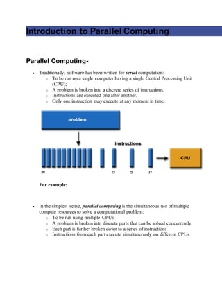 Introduction to Parallel Computing
Parallel Computing-
 Traditionally, software has been written for serial computation:
o To be run on a single computer having a single Central Processing Unit
(CPU);
o A problem is broken into a discrete series of instructions.
o Instructions are executed one after another.
o Only one instruction may execute at any moment in time.
For example:
 In the simplest sense, parallel computing is the simultaneous use of multiple
compute resources to solve a computational problem:
o To be run using multiple CPUs
o A problem is broken into discrete parts that can be solved concurrently
o Each part is further broken down to a series of instructions
o Instructions from each part execute simultaneously on different CPUs
 