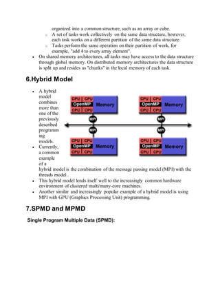 organized into a common structure, such as an array or cube.
o A set of tasks work collectively on the same data structure, however,
each task works on a different partition of the same data structure.
o Tasks perform the same operation on their partition of work, for
example, "add 4 to every array element".
 On shared memory architectures, all tasks may have access to the data structure
through global memory. On distributed memory architectures the data structure
is split up and resides as "chunks" in the local memory of each task.
6.Hybrid Model
 A hybrid
model
combines
more than
one of the
previously
described
programm
ing
models.
 Currently,
a common
example
of a
hybrid model is the combination of the message passing model (MPI) with the
threads model .
 This hybrid model lends itself well to the increasingly common hardware
environment of clustered multi/many-core machines.
 Another similar and increasingly popular example of a hybrid model is using
MPI with GPU (Graphics Processing Unit) programming.
7.SPMD and MPMD
Single Program Multiple Data (SPMD):
 