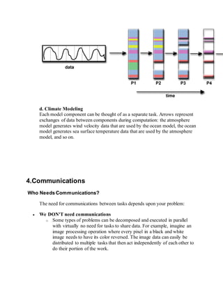 d. Climate Modeling
Each model component can be thought of as a separate task. Arrows represent
exchanges of data between components during computation: the atmosphere
model generates wind velocity data that are used by the ocean model, the ocean
model generates sea surface temperature data that are used by the atmosphere
model, and so on.
4.Communications
Who Needs Communications?
The need for communications between tasks depends upon your problem:
 We DON'T need communications
o Some types of problems can be decomposed and executed in parallel
with virtually no need for tasks to share data. For example, imagine an
image processing operation where every pixel in a black and white
image needs to have its color reversed. The image data can easily be
distributed to multiple tasks that then act independently of each other to
do their portion of the work.
 