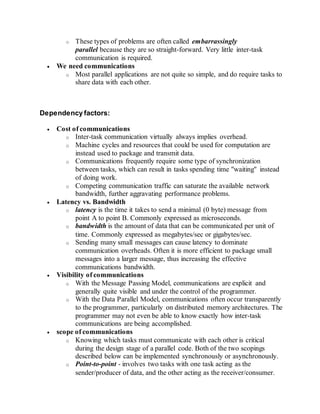 o These types of problems are often called embarrassingly
parallel because they are so straight-forward. Very little inter-task
communication is required.
 We need communications
o Most parallel applications are not quite so simple, and do require tasks to
share data with each other.
Dependency factors:
 Cost of communications
o Inter-task communication virtually always implies overhead.
o Machine cycles and resources that could be used for computation are
instead used to package and transmit data.
o Communications frequently require some type of synchronization
between tasks, which can result in tasks spending time "waiting" instead
of doing work.
o Competing communication traffic can saturate the available network
bandwidth, further aggravating performance problems.
 Latency vs. Bandwidth
o latency is the time it takes to send a minimal (0 byte) message from
point A to point B. Commonly expressed as microseconds.
o bandwidth is the amount of data that can be communicated per unit of
time. Commonly expressed as megabytes/sec or gigabytes/sec.
o Sending many small messages can cause latency to dominate
communication overheads. Often it is more efficient to package small
messages into a larger message, thus increasing the effective
communications bandwidth.
 Visibility of communications
o With the Message Passing Model, communications are explicit and
generally quite visible and under the control of the programmer.
o With the Data Parallel Model, communications often occur transparently
to the programmer, particularly on distributed memory architectures. The
programmer may not even be able to know exactly how inter-task
communications are being accomplished.
 scope of communications
o Knowing which tasks must communicate with each other is critical
during the design stage of a parallel code. Both of the two scopings
described below can be implemented synchronously or asynchronously.
o Point-to-point - involves two tasks with one task acting as the
sender/producer of data, and the other acting as the receiver/consumer.
 