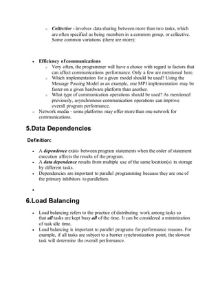 o Collective - involves data sharing between more than two tasks, which
are often specified as being members in a common group, or collective.
Some common variations (there are more):
 Efficiency of communications
o Very often, the programmer will have a choice with regard to factors that
can affect communications performance. Only a few are mentioned here.
o Which implementation for a given model should be used? Using the
Message Passing Model as an example, one MPI implementation may be
faster on a given hardware platform than another.
o What type of communication operations should be used? As mentioned
previously, asynchronous communication operations can improve
overall program performance.
o Network media - some platforms may offer more than one network for
communications.
5.Data Dependencies
Definition:
 A dependence exists between program statements when the order of statement
execution affects the results of the program.
 A data dependence results from multiple use of the same location(s) in storage
by different tasks.
 Dependencies are important to parallel programming because they are one of
the primary inhibitors to parallelism.

6.Load Balancing
 Load balancing refers to the practice of distributing work among tasks so
that all tasks are kept busy all of the time. It can be considered a minimization
of task idle time.
 Load balancing is important to parallel programs for performance reasons. For
example, if all tasks are subject to a barrier synchronization point, the slowest
task will determine the overall performance.
 
