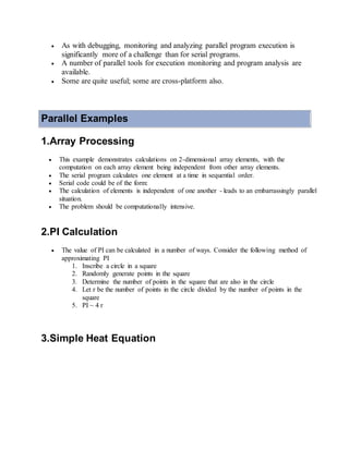  As with debugging, monitoring and analyzing parallel program execution is
significantly more of a challenge than for serial programs.
 A number of parallel tools for execution monitoring and program analysis are
available.
 Some are quite useful; some are cross-platform also.
Parallel Examples
1.Array Processing
 This example demonstrates calculations on 2-dimensional array elements, with the
computation on each array element being independent from other array elements.
 The serial program calculates one element at a time in sequential order.
 Serial code could be of the form:
 The calculation of elements is independent of one another - leads to an embarrassingly parallel
situation.
 The problem should be computationally intensive.
2.PI Calculation
 The value of PI can be calculated in a number of ways. Consider the following method of
approximating PI
1. Inscribe a circle in a square
2. Randomly generate points in the square
3. Determine the number of points in the square that are also in the circle
4. Let r be the number of points in the circle divided by the number of points in the
square
5. PI ~ 4 r
3.Simple Heat Equation
 