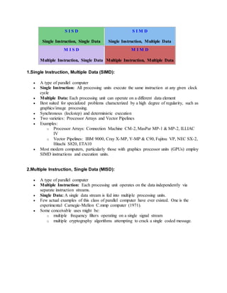 S I S D
Single Instruction, Single Data
S I M D
Single Instruction, Multiple Data
M I S D
Multiple Instruction, Single Data
M I M D
Multiple Instruction, Multiple Data
1.Single Instruction, Multiple Data (SIMD):
 A type of parallel computer
 Single Instruction: All processing units execute the same instruction at any given clock
cycle
 Multiple Data: Each processing unit can operate on a different data element
 Best suited for specialized problems characterized by a high degree of regularity, such as
graphics/image processing.
 Synchronous (lockstep) and deterministic execution
 Two varieties: Processor Arrays and Vector Pipelines
 Examples:
o Processor Arrays: Connection Machine CM-2, MasPar MP-1 & MP-2, ILLIAC
IV
o Vector Pipelines: IBM 9000, Cray X-MP, Y-MP & C90, Fujitsu VP, NEC SX-2,
Hitachi S820, ETA10
 Most modern computers, particularly those with graphics processor units (GPUs) employ
SIMD instructions and execution units.
2.Multiple Instruction, Single Data (MISD):
 A type of parallel computer
 Multiple Instruction: Each processing unit operates on the data independently via
separate instruction streams.
 Single Data: A single data stream is fed into multiple processing units.
 Few actual examples of this class of parallel computer have ever existed. One is the
experimental Carnegie-Mellon C.mmp computer (1971).
 Some conceivable uses might be:
o multiple frequency filters operating on a single signal stream
o multiple cryptography algorithms attempting to crack a single coded message.
 