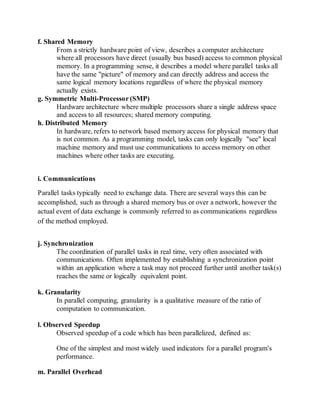 f. Shared Memory
From a strictly hardware point of view, describes a computer architecture
where all processors have direct (usually bus based) access to common physical
memory. In a programming sense, it describes a model where parallel tasks all
have the same "picture" of memory and can directly address and access the
same logical memory locations regardless of where the physical memory
actually exists.
g. Symmetric Multi-Processor (SMP)
Hardware architecture where multiple processors share a single address space
and access to all resources; shared memory computing.
h. Distributed Memory
In hardware, refers to network based memory access for physical memory that
is not common. As a programming model, tasks can only logically "see" local
machine memory and must use communications to access memory on other
machines where other tasks are executing.
i. Communications
Parallel tasks typically need to exchange data. There are several ways this can be
accomplished, such as through a shared memory bus or over a network, however the
actual event of data exchange is commonly referred to as communications regardless
of the method employed.
j. Synchronization
The coordination of parallel tasks in real time, very often associated with
communications. Often implemented by establishing a synchronization point
within an application where a task may not proceed further until another task(s)
reaches the same or logically equivalent point.
k. Granularity
In parallel computing, granularity is a qualitative measure of the ratio of
computation to communication.
l. Observed Speedup
Observed speedup of a code which has been parallelized, defined as:
One of the simplest and most widely used indicators for a parallel program's
performance.
m. Parallel Overhead
 