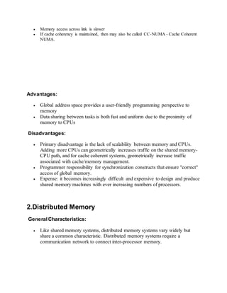  Memory access across link is slower
 If cache coherency is maintained, then may also be called CC-NUMA - Cache Coherent
NUMA.
Advantages:
 Global address space provides a user-friendly programming perspective to
memory
 Data sharing between tasks is both fast and uniform due to the proximity of
memory to CPUs
Disadvantages:
 Primary disadvantage is the lack of scalability between memory and CPUs.
Adding more CPUs can geometrically increases traffic on the shared memory-
CPU path, and for cache coherent systems, geometrically increase traffic
associated with cache/memory management.
 Programmer responsibility for synchronization constructs that ensure "correct"
access of global memory.
 Expense: it becomes increasingly difficult and expensive to design and produce
shared memory machines with ever increasing numbers of processors.
2.Distributed Memory
General Characteristics:
 Like shared memory systems, distributed memory systems vary widely but
share a common characteristic. Distributed memory systems require a
communication network to connect inter-processor memory.
 