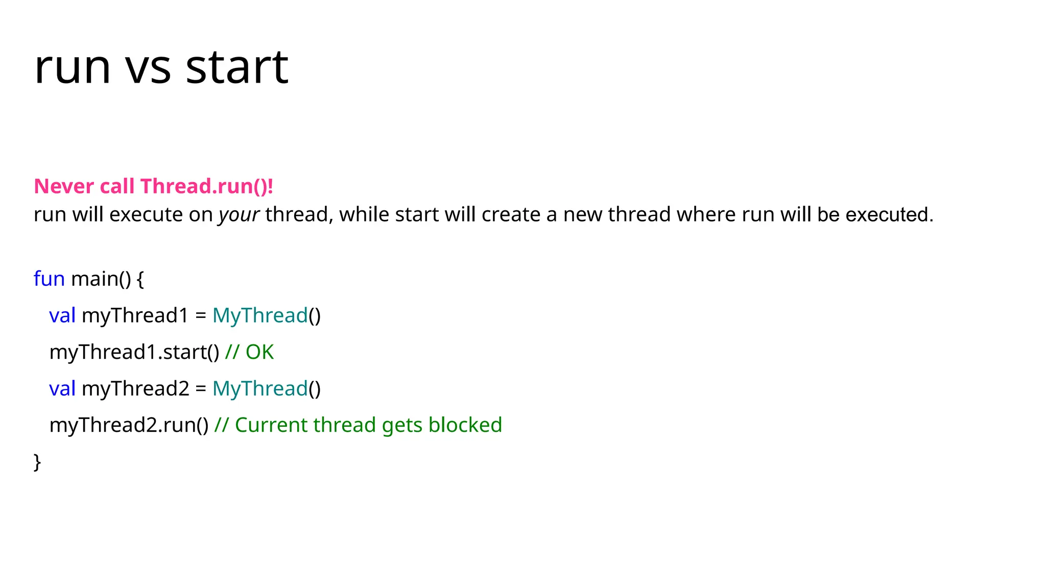 Never call Thread.run()!
run will execute on your thread, while start will create a new thread where run will be executed.
fun main() {
val myThread1 = MyThread()
myThread1.start() // OK
val myThread2 = MyThread()
myThread2.run() // Current thread gets blocked
}
run vs start
 