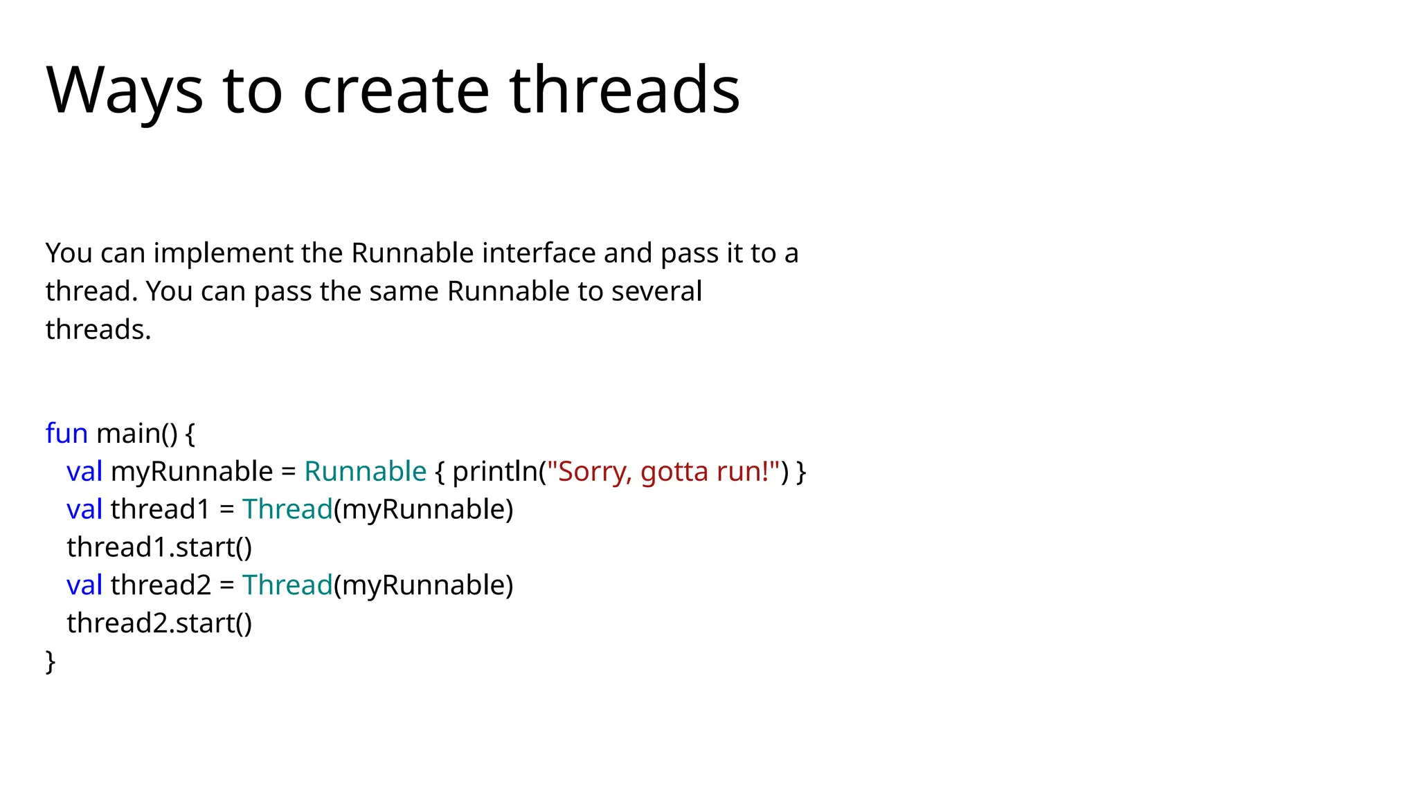 You can implement the Runnable interface and pass it to a
thread. You can pass the same Runnable to several
threads.
fun main() {
val myRunnable = Runnable { println("Sorry, gotta run!") }
val thread1 = Thread(myRunnable)
thread1.start()
val thread2 = Thread(myRunnable)
thread2.start()
}
Ways to create threads
 