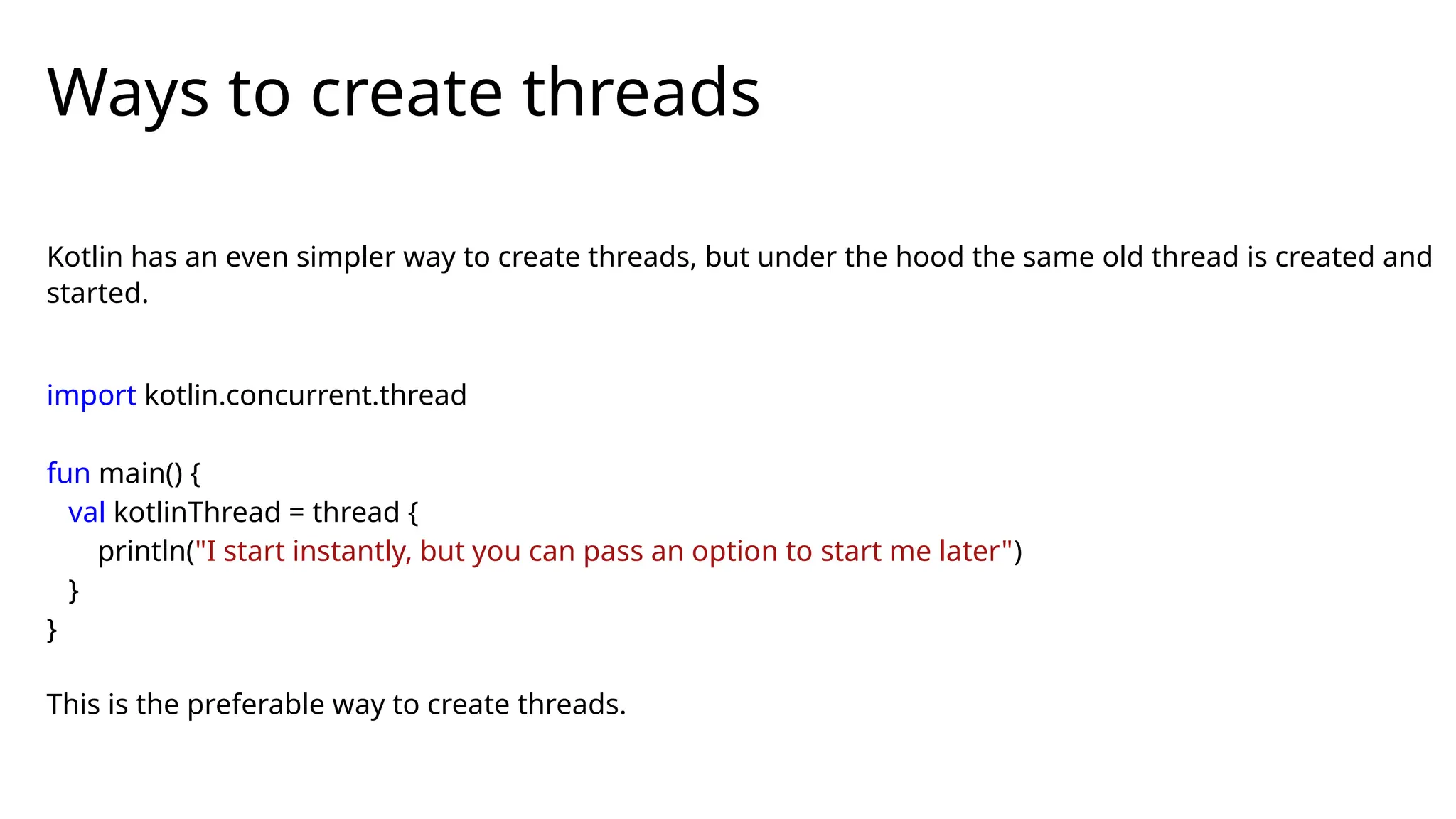 Kotlin has an even simpler way to create threads, but under the hood the same old thread is created and
started.
import kotlin.concurrent.thread
fun main() {
val kotlinThread = thread {
println("I start instantly, but you can pass an option to start me later")
}
}
This is the preferable way to create threads.
Ways to create threads
 