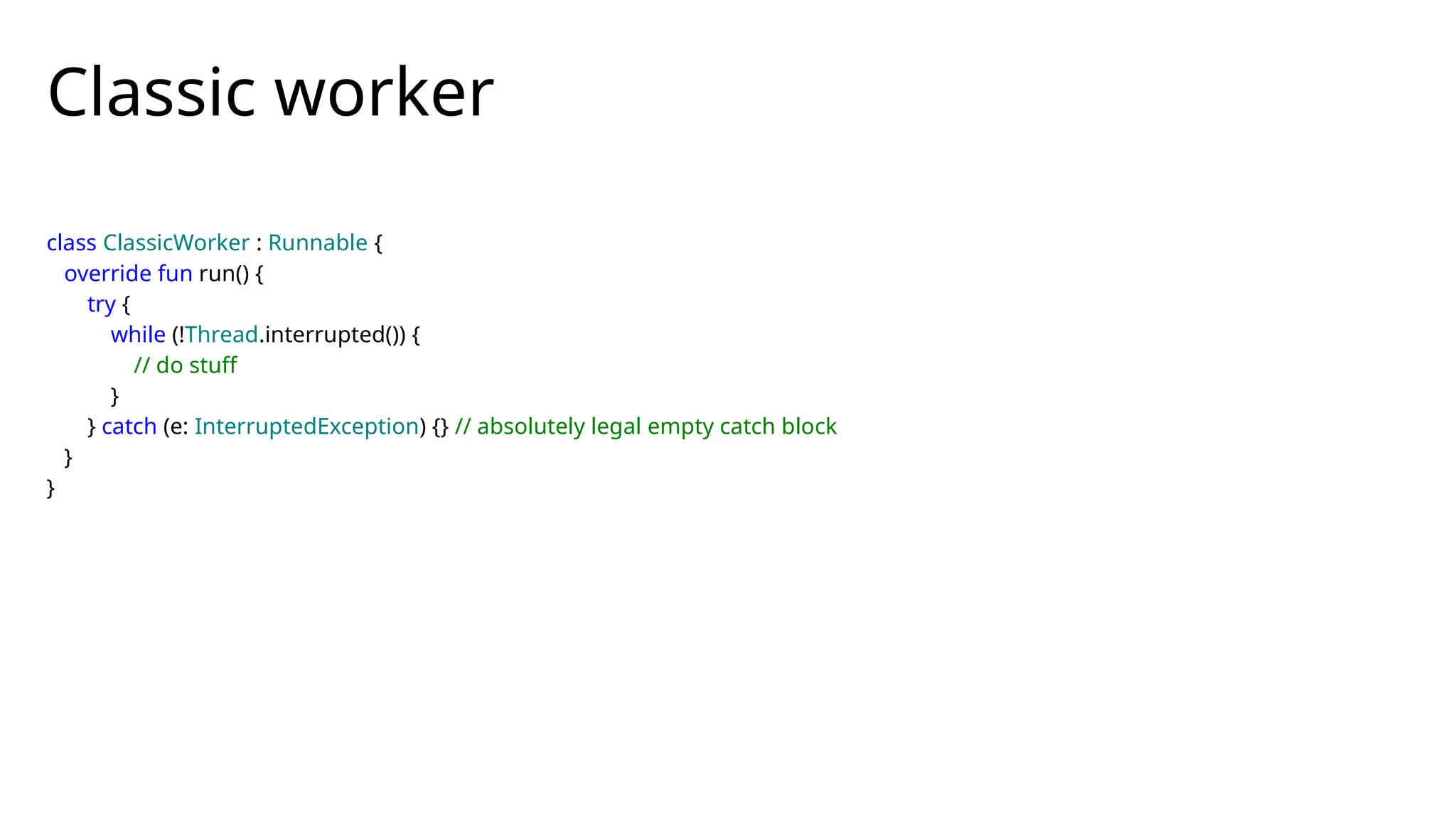 class ClassicWorker : Runnable {
override fun run() {
try {
while (!Thread.interrupted()) {
// do stuff
}
} catch (e: InterruptedException) {} // absolutely legal empty catch block
}
}
Classic worker
 