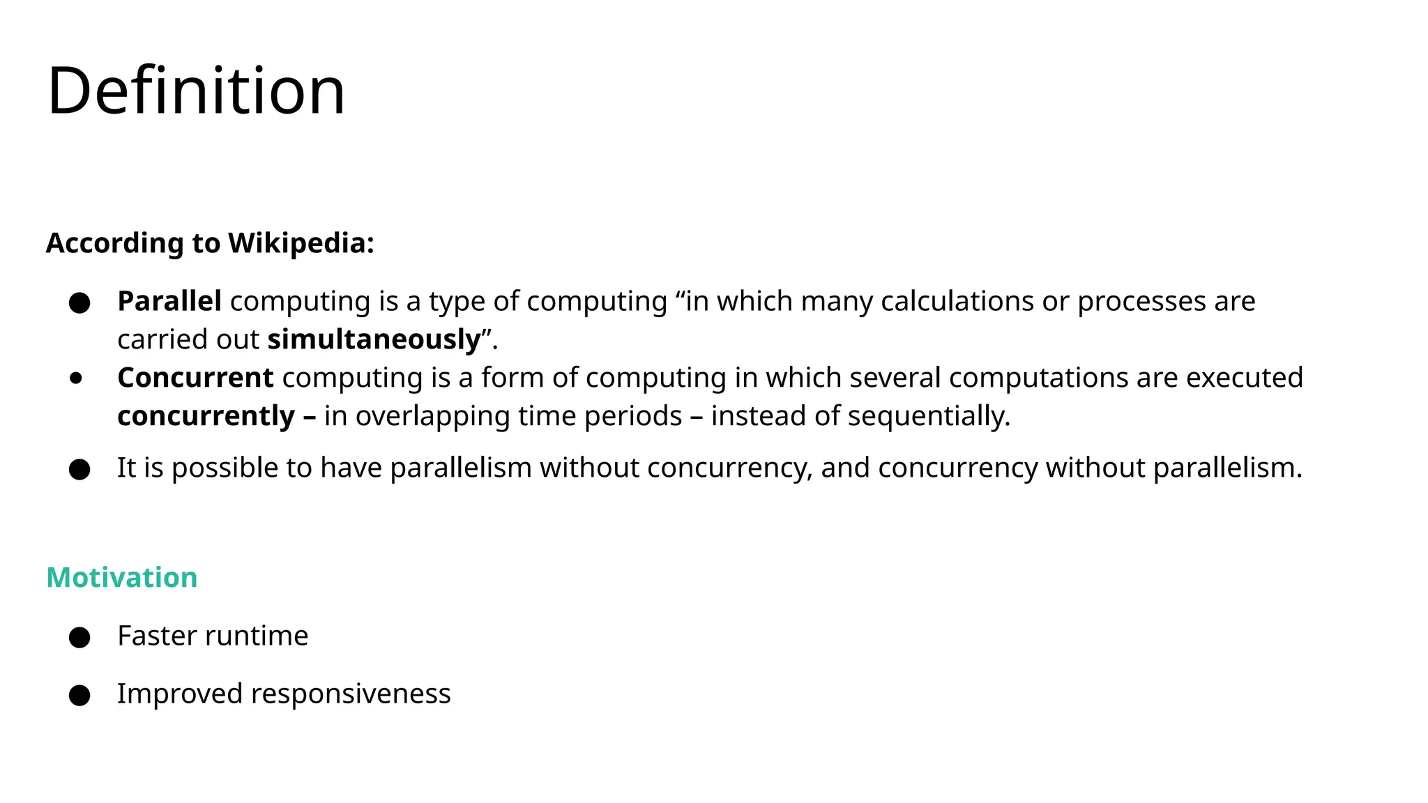 Definition
According to Wikipedia:
● Parallel computing is a type of computing “in which many calculations or processes are
carried out simultaneously”.
● Concurrent computing is a form of computing in which several computations are executed
concurrently – in overlapping time periods – instead of sequentially.
● It is possible to have parallelism without concurrency, and concurrency without parallelism.
Motivation
● Faster runtime
● Improved responsiveness
 