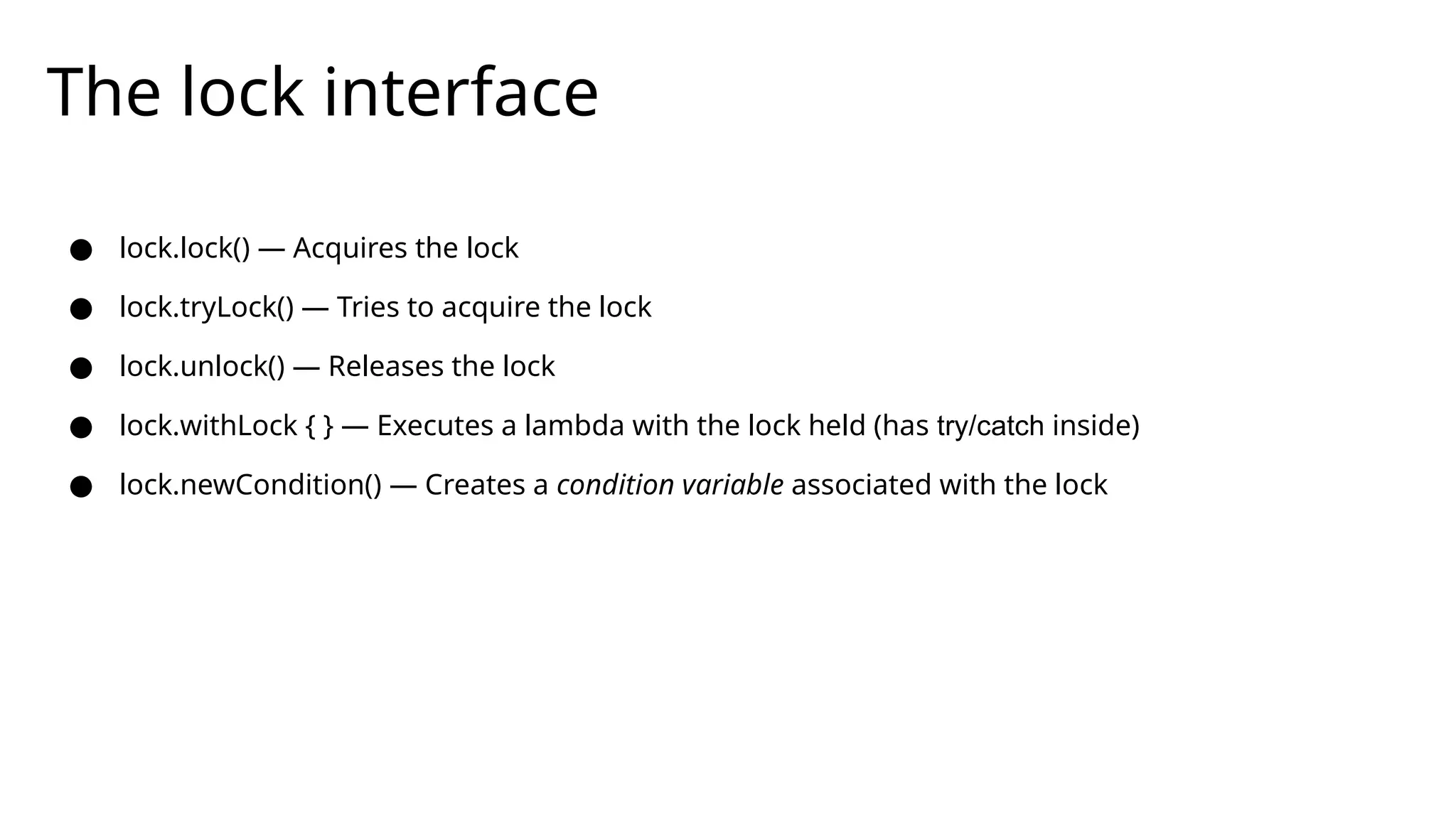 The lock interface
● lock.lock() — Acquires the lock
● lock.tryLock() — Tries to acquire the lock
● lock.unlock() — Releases the lock
● lock.withLock { } — Executes a lambda with the lock held (has try/catch inside)
● lock.newCondition() — Creates a condition variable associated with the lock
 