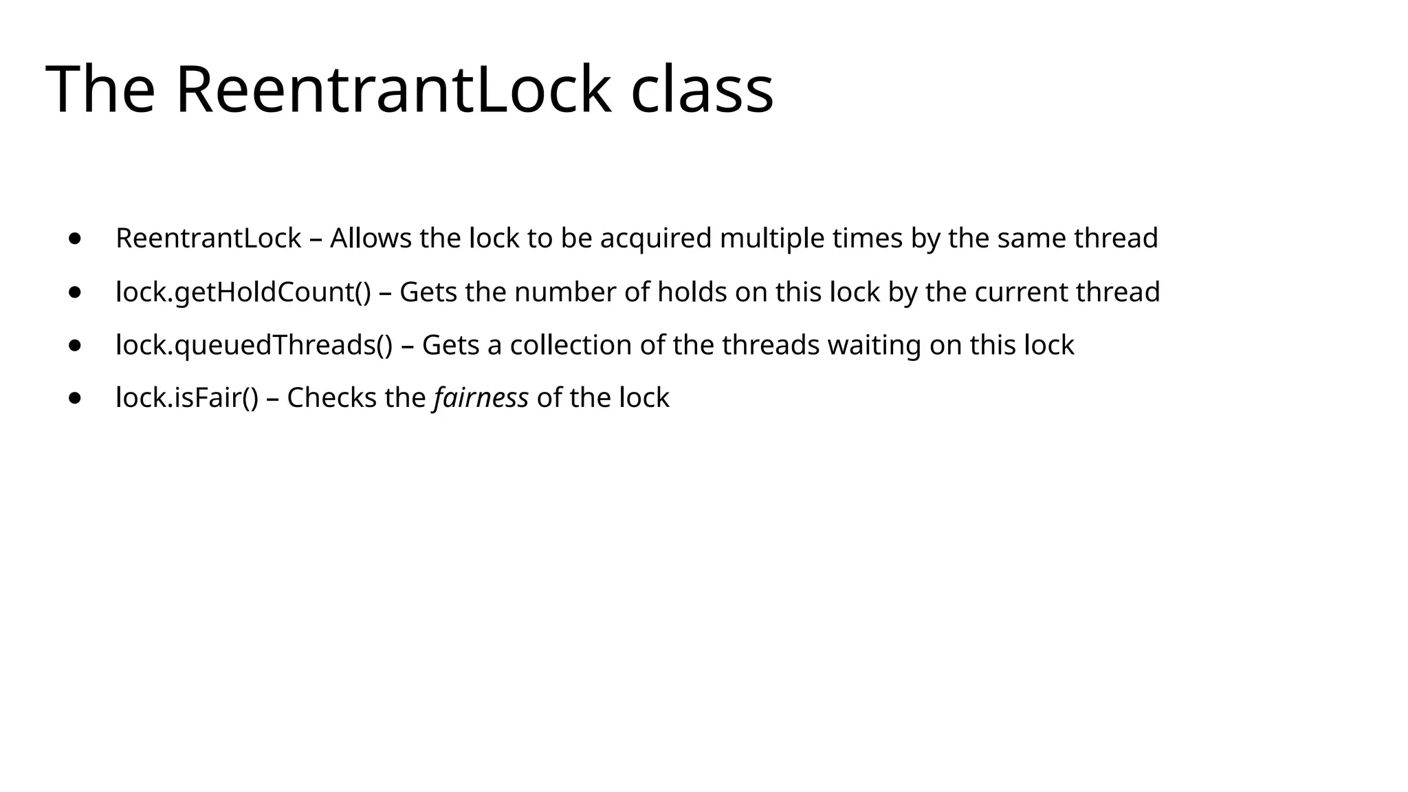 The ReentrantLock class
● ReentrantLock – Allows the lock to be acquired multiple times by the same thread
● lock.getHoldCount() – Gets the number of holds on this lock by the current thread
● lock.queuedThreads() – Gets a collection of the threads waiting on this lock
● lock.isFair() – Checks the fairness of the lock
 