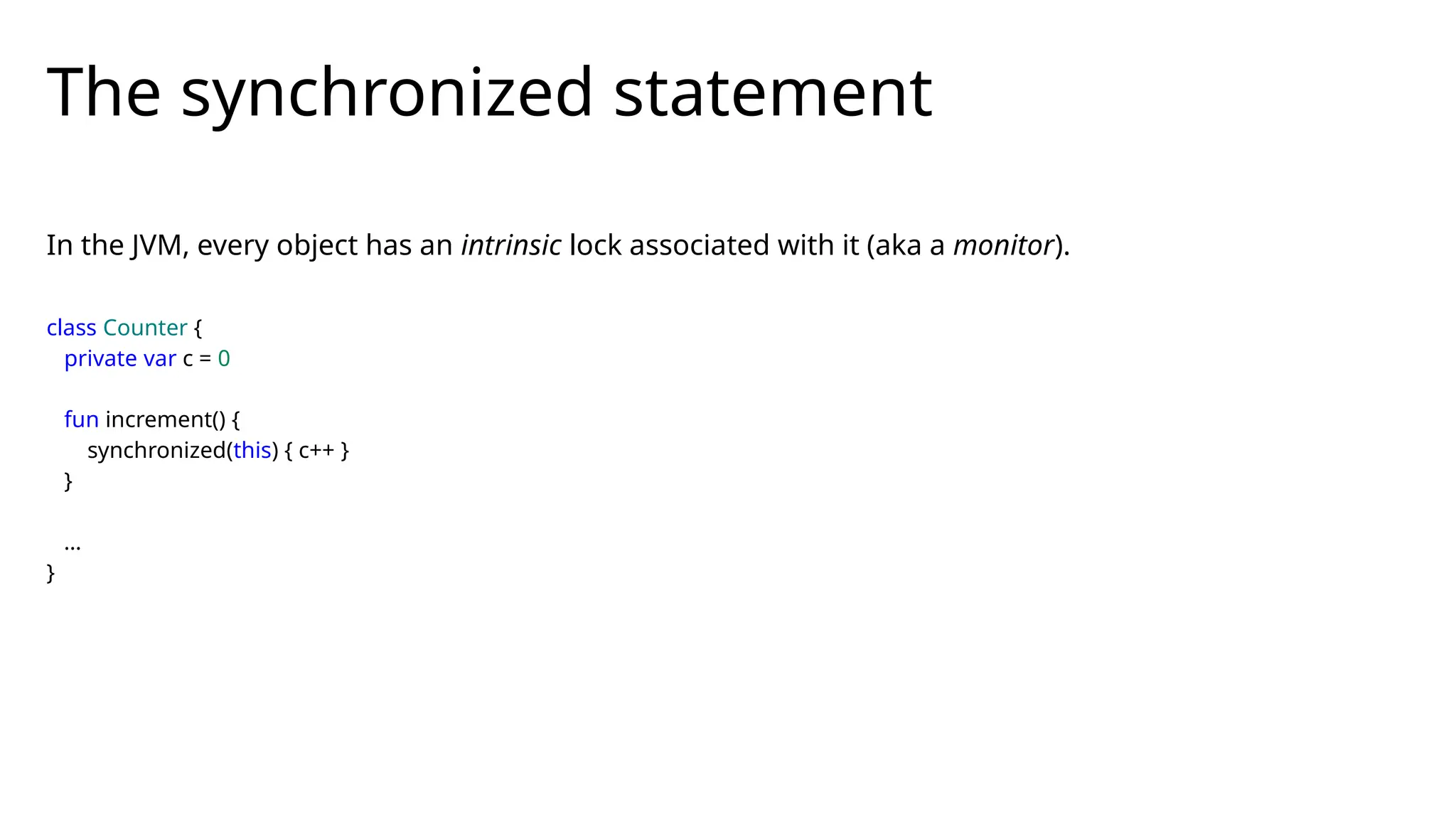 The synchronized statement
class Counter {
private var c = 0
fun increment() {
synchronized(this) { c++ }
}
…
}
In the JVM, every object has an intrinsic lock associated with it (aka a monitor).
 