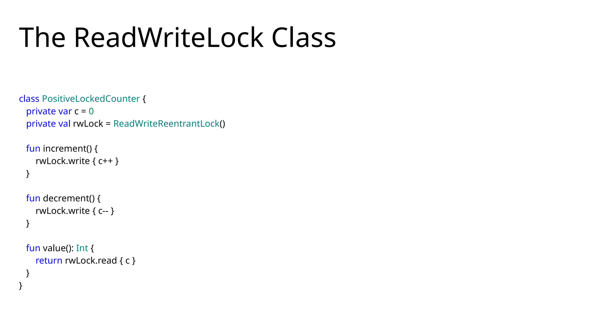 The ReadWriteLock Class
class PositiveLockedCounter {
private var c = 0
private val rwLock = ReadWriteReentrantLock()
fun increment() {
rwLock.write { c++ }
}
fun decrement() {
rwLock.write { c-- }
}
fun value(): Int {
return rwLock.read { c }
}
}
 