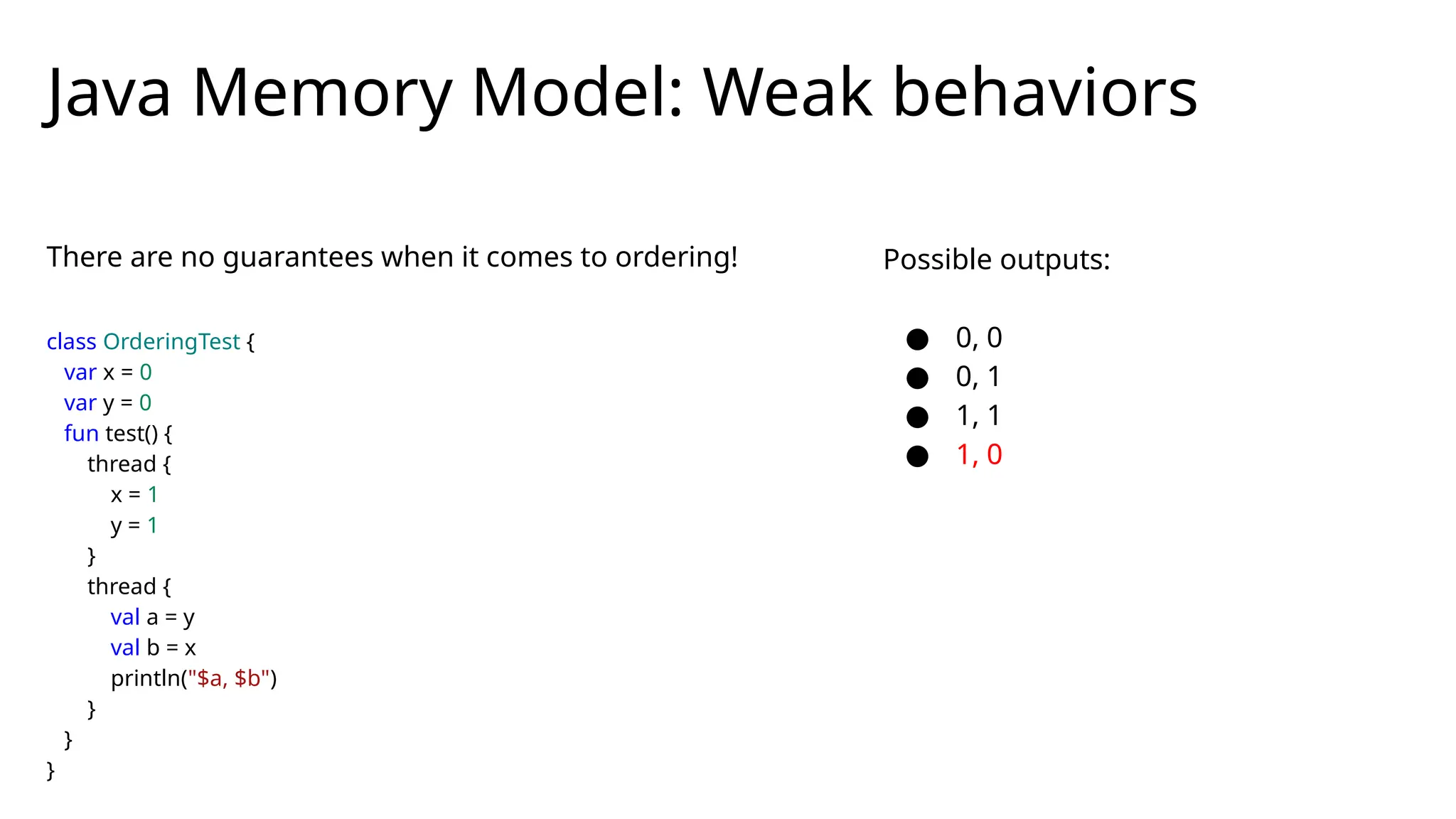 There are no guarantees when it comes to ordering!
class OrderingTest {
var x = 0
var y = 0
fun test() {
thread {
x = 1
y = 1
}
thread {
val a = y
val b = x
println("$a, $b")
}
}
}
Java Memory Model: Weak behaviors
Possible outputs:
● 0, 0
● 0, 1
● 1, 1
● 1, 0
 