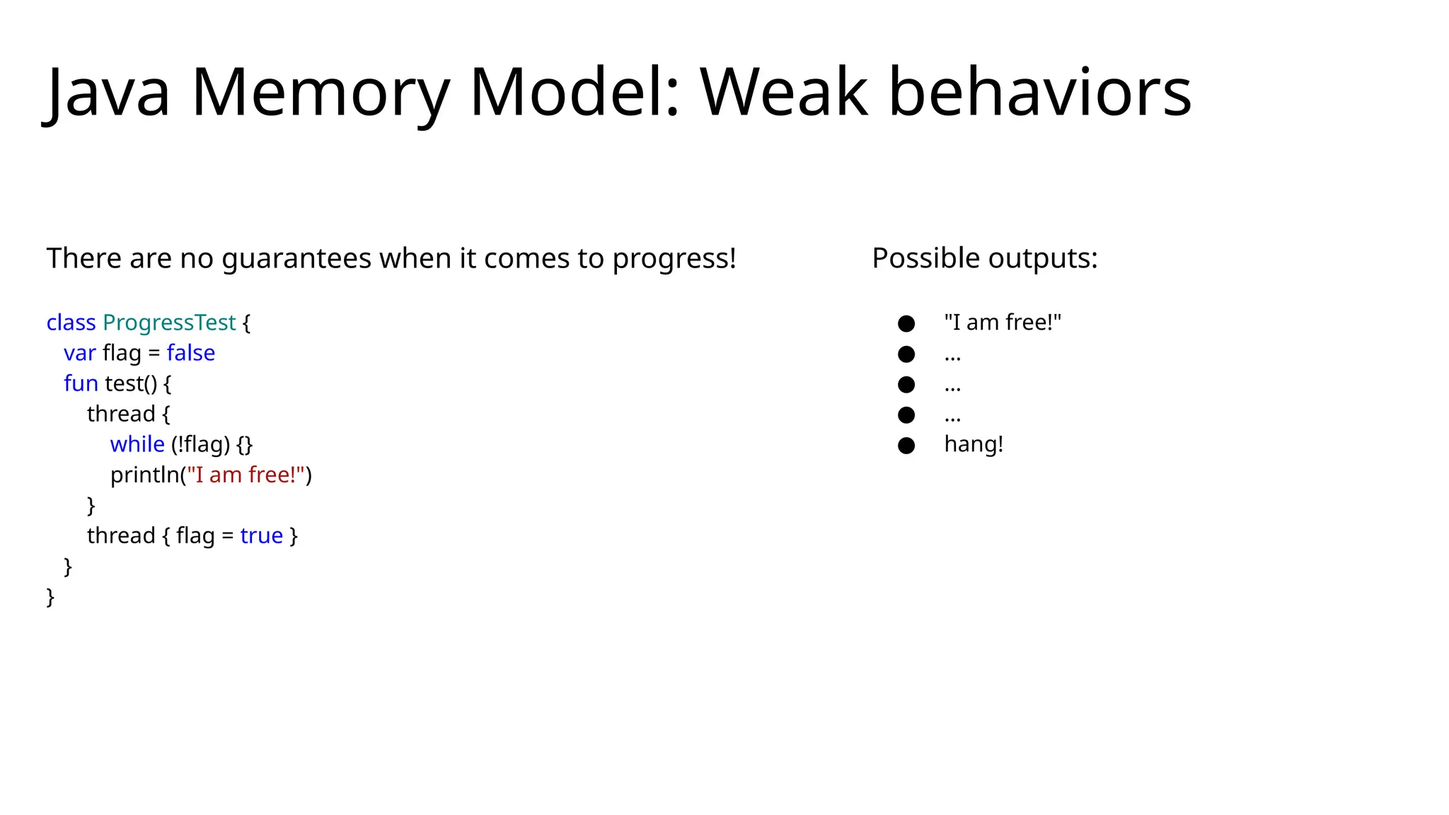 There are no guarantees when it comes to progress!
class ProgressTest {
var flag = false
fun test() {
thread {
while (!flag) {}
println("I am free!")
}
thread { flag = true }
}
}
Java Memory Model: Weak behaviors
Possible outputs:
● "I am free!"
● …
● …
● …
● hang!
 