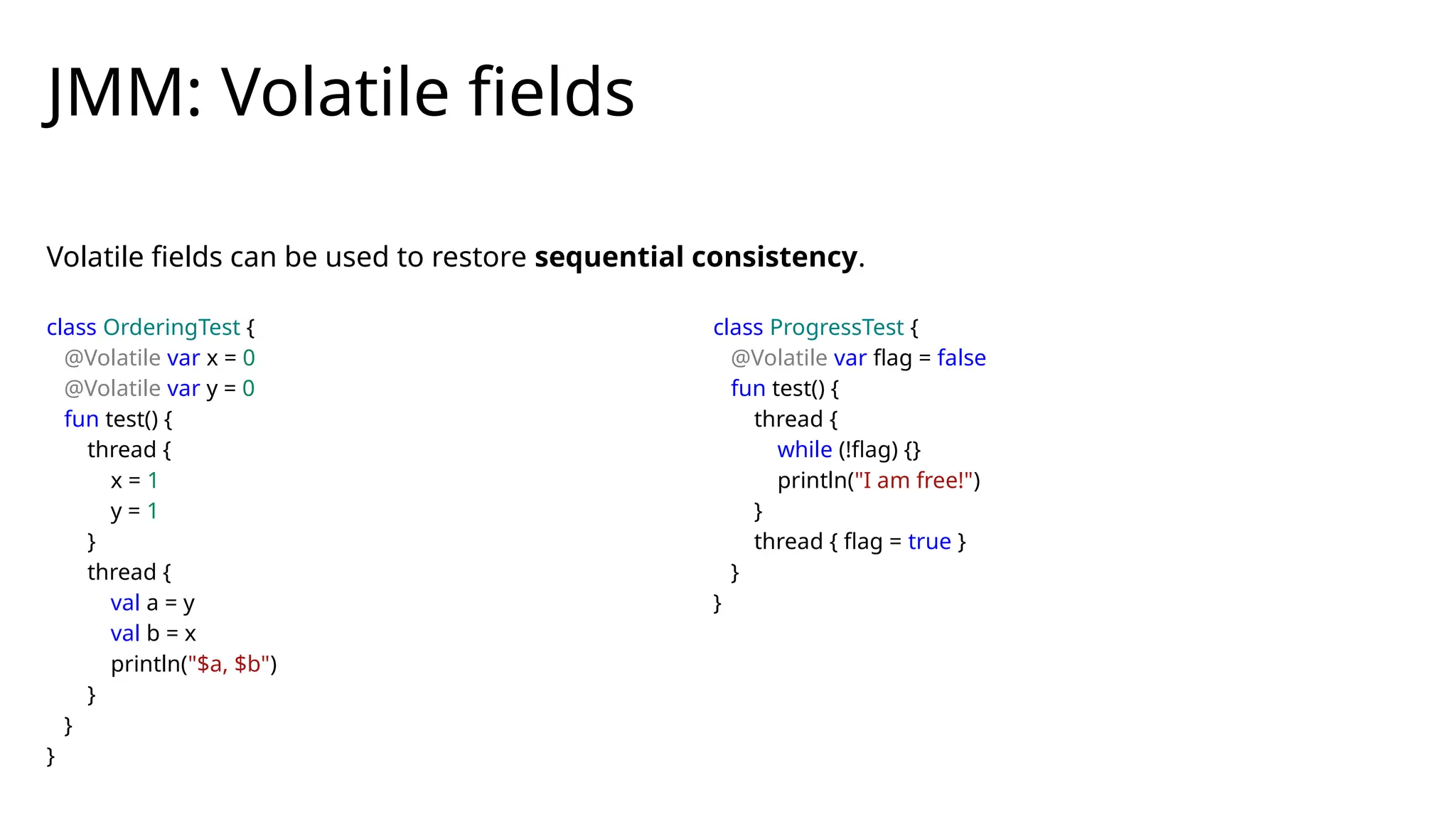 Volatile fields can be used to restore sequential consistency.
JMM: Volatile fields
class OrderingTest {
@Volatile var x = 0
@Volatile var y = 0
fun test() {
thread {
x = 1
y = 1
}
thread {
val a = y
val b = x
println("$a, $b")
}
}
}
class ProgressTest {
@Volatile var flag = false
fun test() {
thread {
while (!flag) {}
println("I am free!")
}
thread { flag = true }
}
}
 