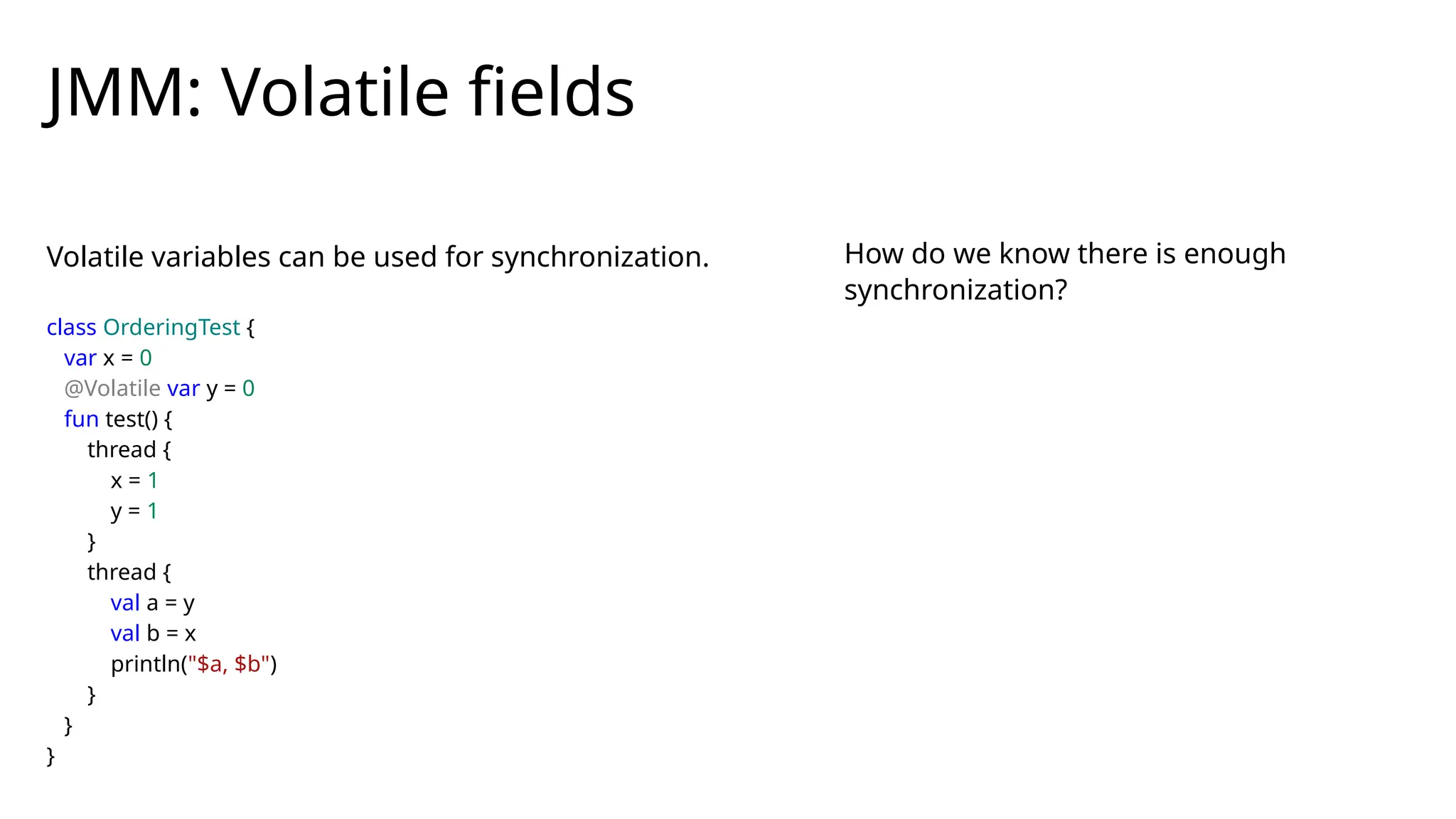 Volatile variables can be used for synchronization.
JMM: Volatile fields
class OrderingTest {
var x = 0
@Volatile var y = 0
fun test() {
thread {
x = 1
y = 1
}
thread {
val a = y
val b = x
println("$a, $b")
}
}
}
How do we know there is enough
synchronization?
 